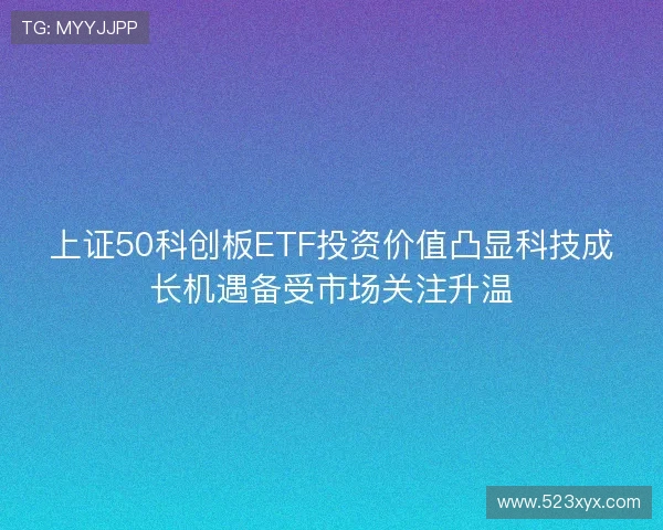 上证50科创板ETF投资价值凸显科技成长机遇备受市场关注升温